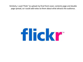 Similarly, I used ‘Flickr’ to upload my final front cover, contents page and double page spread, so I could add notes to them about what attracts the audience. 