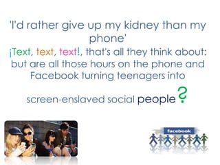 'I'd rather give up my kidney than my phone'¡Text, text, text!, that's all they think about: but are all those hours on the phone and Facebook turning teenagers into screen-enslaved social people?