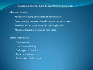 Causes can be divided into Behavioral and Operational

Behavioral Causes:

     Misunderstanding of feedback and time delays
     Panic ordering, over reaction after un-met demand events
     Perceived risk to other players in the supply chain
     Misuse or misappropriation of base-stock


Operational Causes:

      Forecast errors
      Lead time variability
      Order synchronization
      Trade promotions
      Anticipation of shortages
 