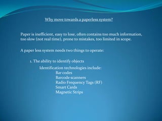 Why move towards a paperless system?


Paper is inefficient, easy to lose, often contains too much information,
too slow (not real time), prone to mistakes, too limited in scope.

A paper less system needs two things to operate:

     1. The ability to identify objects
           Identification technologies include:
                     Bar codes
                     Barcode scanners
                     Radio Frequency Tags (RF)
                     Smart Cards
                     Magnetic Strips
 