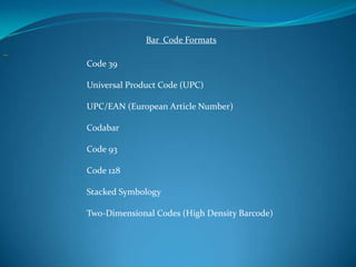 Bar Code Formats

Code 39

Universal Product Code (UPC)

UPC/EAN (European Article Number)

Codabar

Code 93

Code 128

Stacked Symbology

Two-Dimensional Codes (High Density Barcode)
 