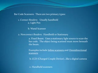 Bar Code Scanners: There are two primary types:

   1. Contact Readers: Usually handheld
            a. Light Pen

            b. Wand Scanner

   2. Noncontact Readers: Handheld or Stationary
             a. Fixed Beam: Uses a stationary light source to scan the
             bar code. The object being scanned must move beneath
             the beam.

             Examples include Inline scanners and Omnidirectional
             scanners

              b. CCD (Charged Couple Device)…like a digital camera


              c. Handheld scanners
 