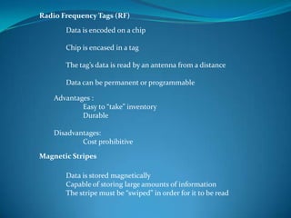Radio Frequency Tags (RF)

       Data is encoded on a chip

       Chip is encased in a tag

       The tag’s data is read by an antenna from a distance

       Data can be permanent or programmable

    Advantages :
            Easy to “take” inventory
            Durable

    Disadvantages:
            Cost prohibitive

Magnetic Stripes

       Data is stored magnetically
       Capable of storing large amounts of information
       The stripe must be “swiped” in order for it to be read
 