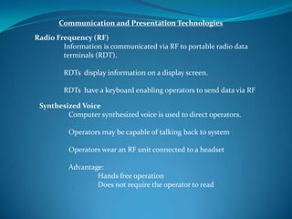 Communication and Presentation Technologies
Radio Frequency (RF)
        Information is communicated via RF to portable radio data
        terminals (RDT).

        RDTs display information on a display screen.

        RDTs have a keyboard enabling operators to send data via RF

 Synthesized Voice
         Computer synthesized voice is used to direct operators.

          Operators may be capable of talking back to system

          Operators wear an RF unit connected to a headset

          Advantage:
                  Hands free operation
                  Does not require the operator to read
 