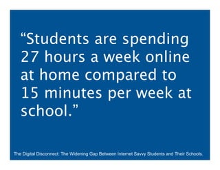 “Students are spending
   27 hours a week online
   at home compared to
   15 minutes per week at
   school.”

The Digital Disconnect: The Widening Gap Between Internet Savvy Students and Their Schools.
