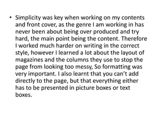 • Simplicity was key when working on my contents
  and front cover, as the genre I am working in has
  never been about being over produced and try
  hard, the main point being the content. Therefore
  I worked much harder on writing in the correct
  style, however I learned a lot about the layout of
  magazines and the columns they use to stop the
  page from looking too messy, So formatting was
  very important. I also learnt that you can’t add
  directly to the page, but that everything either
  has to be presented in picture boxes or text
  boxes.
 