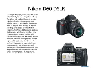 Nikon D60 DSLR
For the photography in my project I used a
Nikon D60 Digital SLR ( single lens reflex.)
The Nikon D60 makes it fun and easy to
take breathtaking pictures while also
offering plenty of features for those who
want to deepen their interest in creative
shooting. With a split-second shutter
response, the Nikon D60 captures pictures
that cameras with longer time lags miss.
Ease of use and creative options both
come standard with the Nikon D60, whose
exclusive Nikon technologies help deliver
high-quality pictures with vibrant color
and stunning, edge-to-edge detail. Such
superior results are achieved through a
high-resolution image sensor utilizing 10.2
megapixels and the world-famous Nikkor
lenses delivering razor-sharp pictures.
 