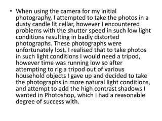 • When using the camera for my initial
  photography, I attempted to take the photos in a
  dusty candle lit cellar, however I encountered
  problems with the shutter speed in such low light
  conditions resulting in badly distorted
  photographs. These photographs were
  unfortunately lost. I realised that to take photos
  in such light conditions I would need a tripod,
  however time was running low so after
  attempting to rig a tripod out of various
  household objects I gave up and decided to take
  the photographs in more natural light conditions,
  and attempt to add the high contrast shadows I
  wanted in Photoshop, which I had a reasonable
  degree of success with.
 