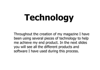 Technology
Throughout the creation of my magazine I have
been using several pieces of technology to help
me achieve my end product. In the next slides
you will see all the different products and
software I have used during this process.
 