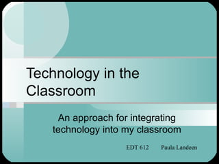 Technology in the
Classroom
    An approach for integrating
   technology into my classroom
                   EDT 612   Paula Landeen
 