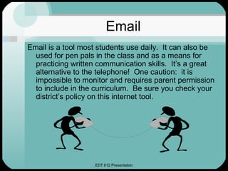 Email
Email is a tool most students use daily. It can also be
  used for pen pals in the class and as a means for
  practicing written communication skills. It’s a great
  alternative to the telephone! One caution: it is
  impossible to monitor and requires parent permission
  to include in the curriculum. Be sure you check your
  district’s policy on this internet tool.




                   EDT 612 Presentation
 