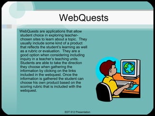 WebQuests
WebQuests are applications that allow
student choice in exploring teacher-
chosen sites to learn about a topic. They
usually include some kind of a product
that reflects the student’s learning as well
as a rubric or evaluation. They are a
good option when considering including
inquiry in a teacher’s teaching units.
Students are able to take the direction
they choose when gathering the
information by clicking on the links
included in the webquest. Once the
information is gathered the student can
choose his own product based on the
scoring rubric that is included with the
webquest.




                             EDT 612 Presentation
 