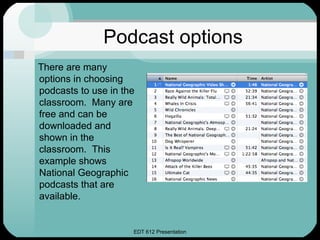 Podcast options
There are many
options in choosing
podcasts to use in the
classroom. Many are
free and can be
downloaded and
shown in the
classroom. This
example shows
National Geographic
podcasts that are
available.


                     EDT 612 Presentation
 