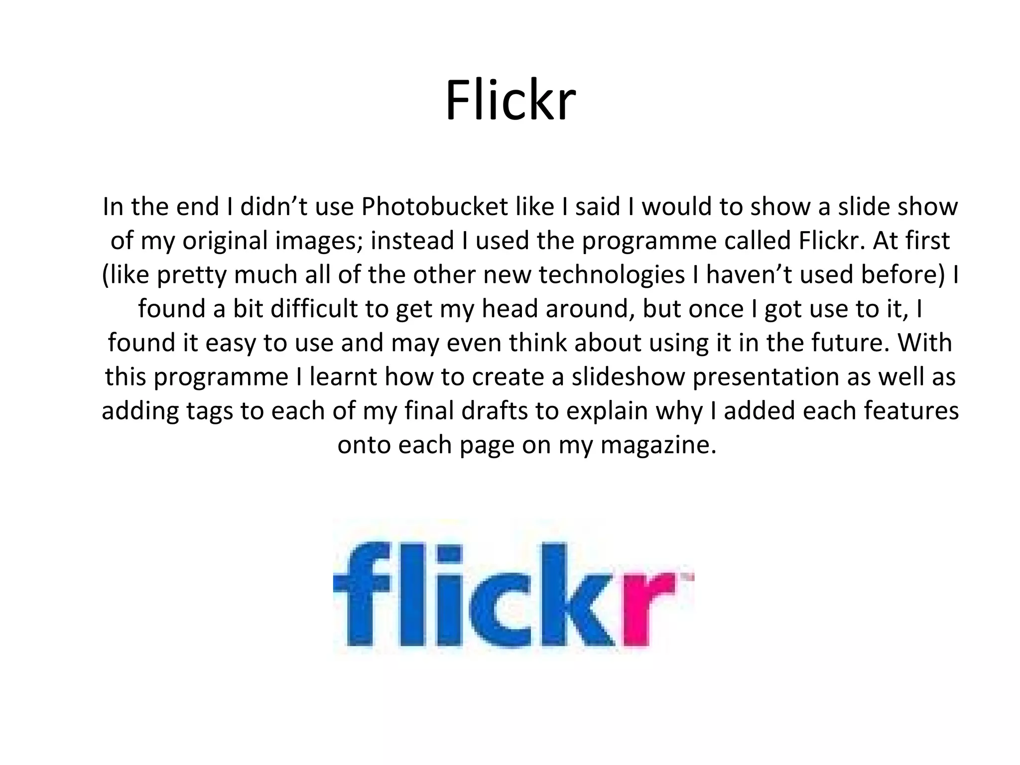 Flickr
In the end I didn’t use Photobucket like I said I would to show a slide show
 of my original images; instead I used the programme called Flickr. At first
(like pretty much all of the other new technologies I haven’t used before) I
found a bit difficult to get my head around, but once I got use to it, I found
   it easy to use and may even think about using it in the future. With this
    programme I learnt how to create a slideshow presentation as well as
adding tags to each of my final drafts to explain why I added each features
                       onto each page on my magazine.
 