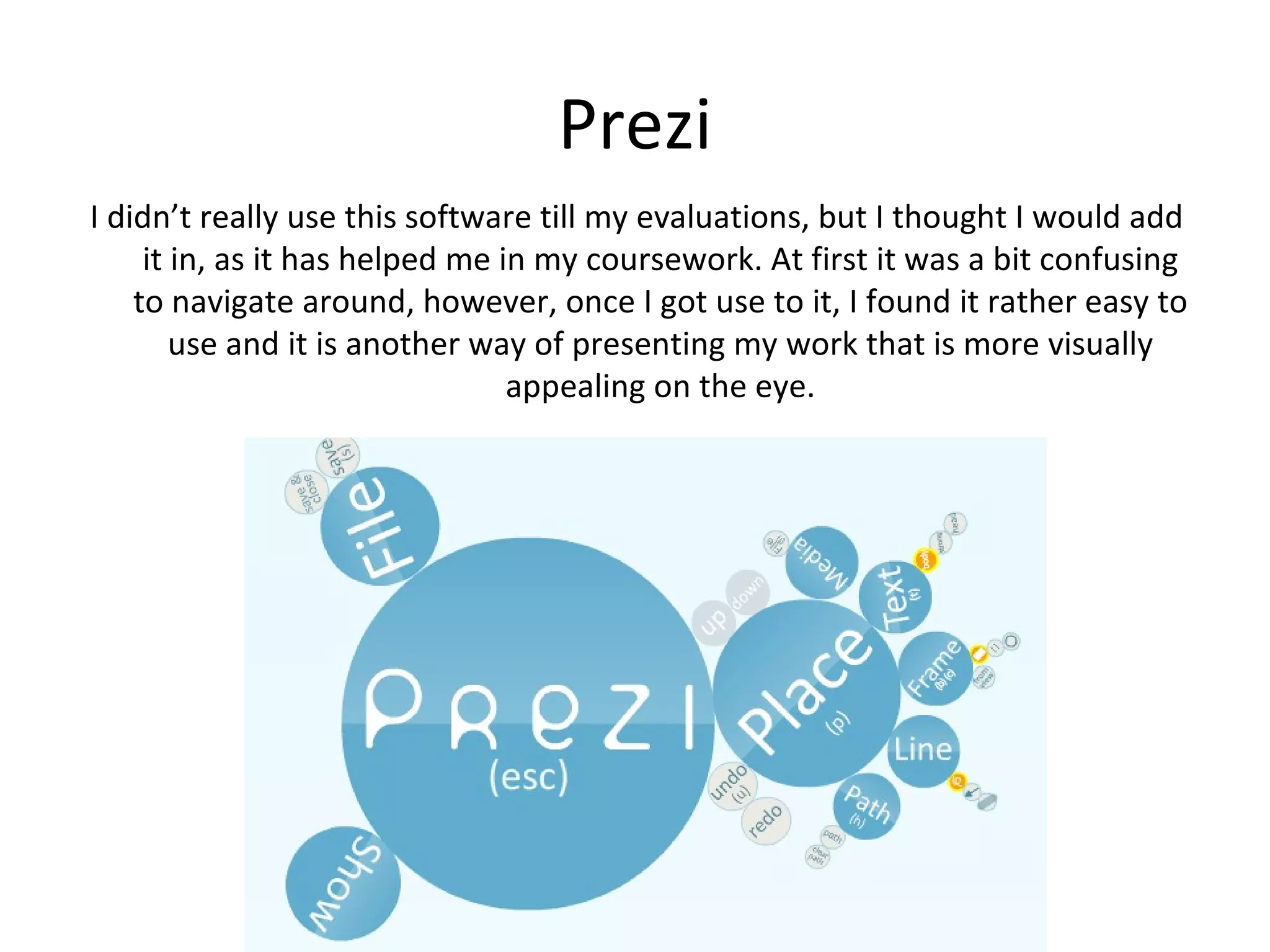 Prezi
I didn’t really use this software till my evaluations, but I thought I would add it
     in, as it has helped me in my coursework. At first it was a bit confusing to
    navigate around, however, once I got use to it, I found it rather easy to use
          and it is another way of presenting my work that is more visually
                                appealing on the eye.
 