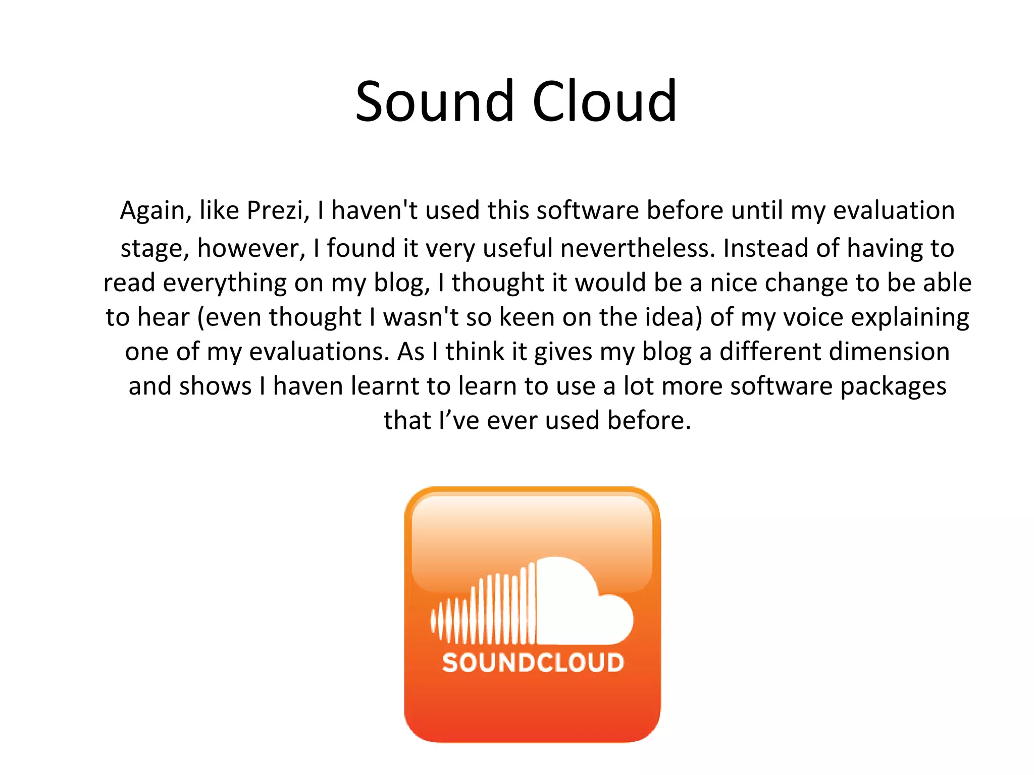 Sound Cloud
  Again, like Prezi, I haven't used this software before until my evaluation
  stage, however, I found it very useful nevertheless. Instead of having to
read everything on my blog, I thought it would be a nice change to be able
to hear (even thought I wasn't so keen on the idea) of my voice explaining
  one of my evaluations. As I think it gives my blog a different dimension
and shows I haven learnt to learn to use a lot more software packages that
                             I’ve ever used before.
 