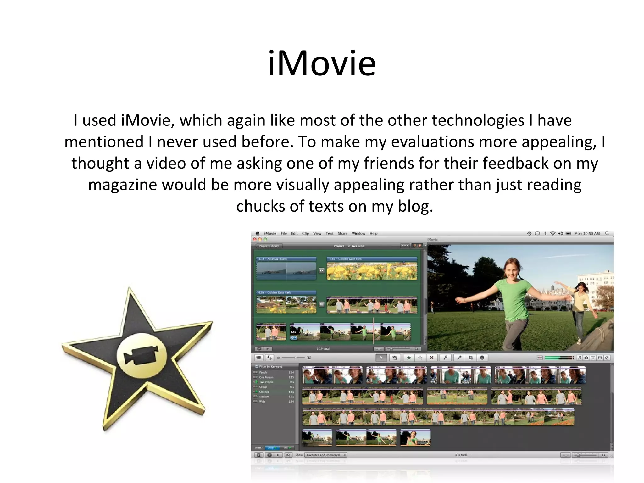 iMovie
Lastly, I used iMovie, which again like most of the other technologies I have
   mentioned I never used before. To make my evaluations ore appealing, I
   thought a video of me asking one of my friends for their feedback on my
      magazine would be more visually appealing rather than just reading
                           chucks of texts on my blog.
 