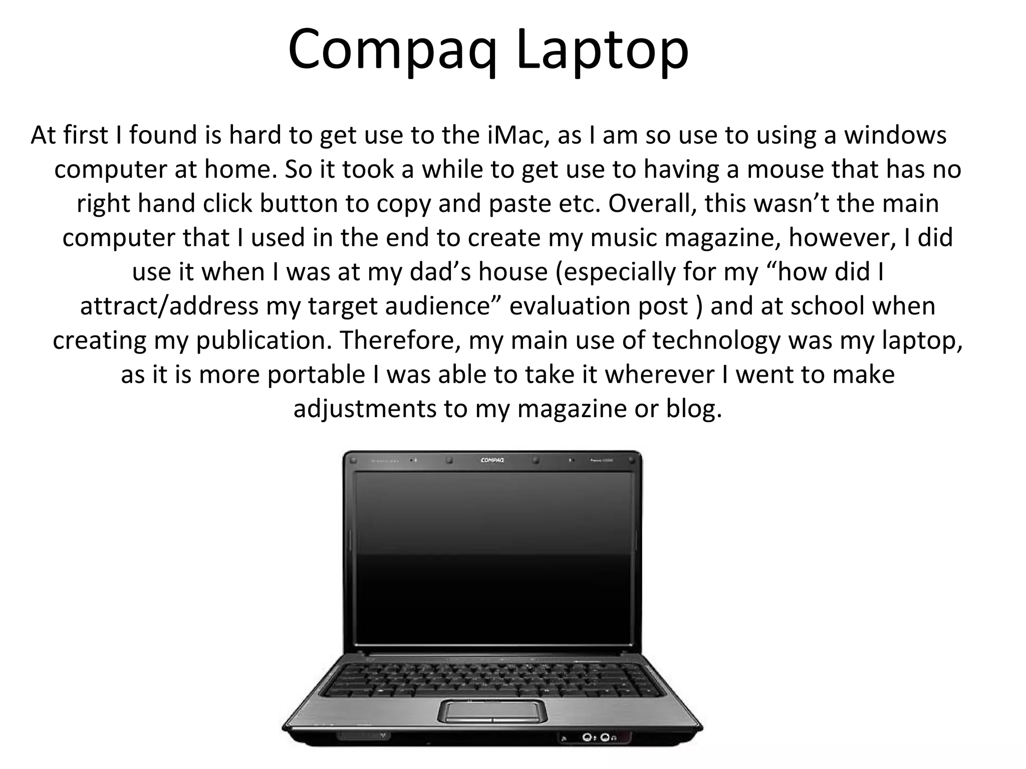 Compaq Laptop
At first I found is hard to get use to the iMac, as I am so use to using a windows
  computer at home. So it took a while to get use to having a mouse that has no
     right hand click button to copy and paste etc. Overall, this wasn’t the main
   computer that I used in the end to create my music magazine, however, I did
         use it when I was at my dad’s house and at school when creating my
 publication. Therefore, my main use of technology was my laptop, as it is more
      portable I was able to take it wherever I went to make adjustments to my
                                   magazine or blog.
 