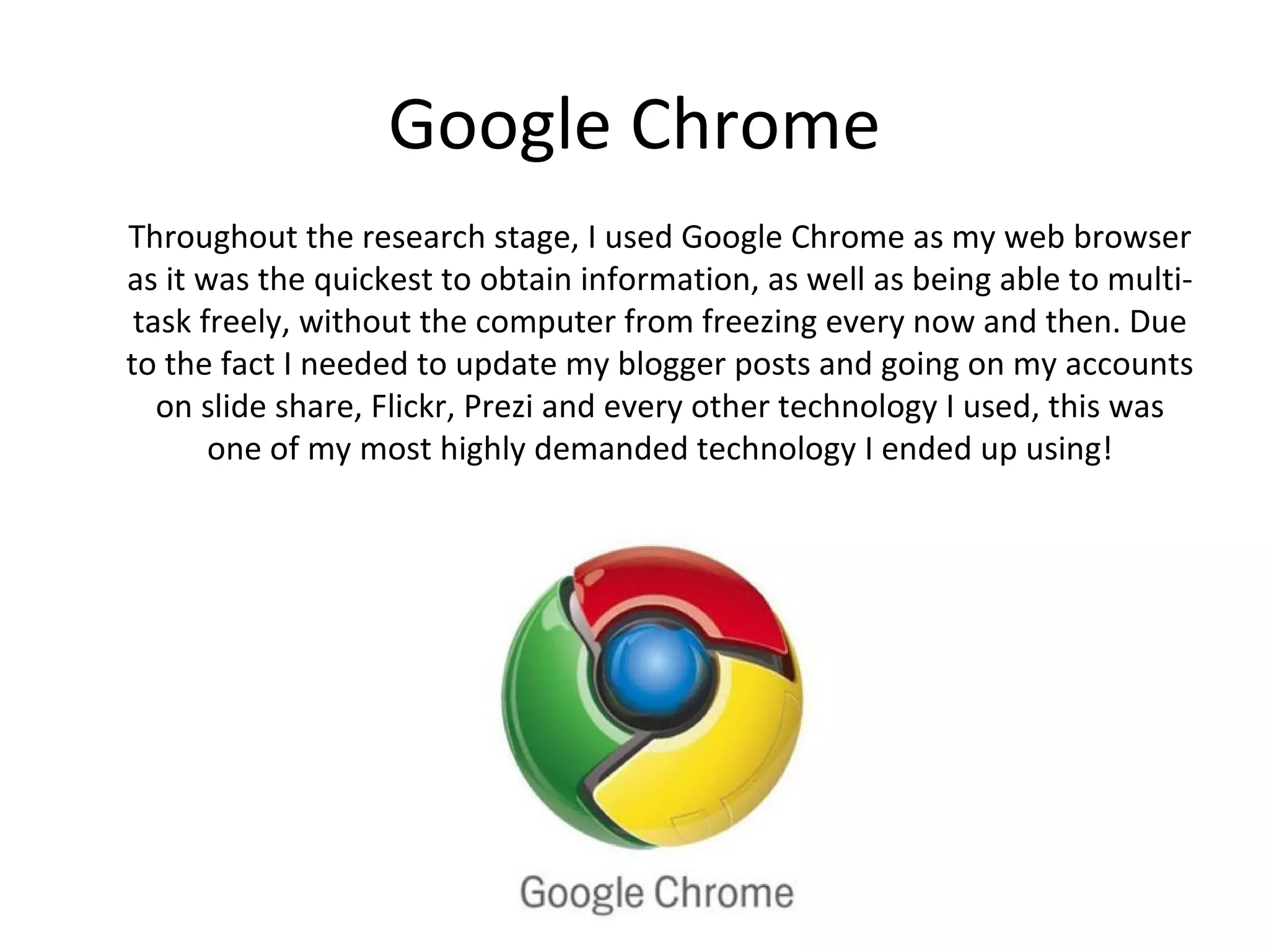 Google Chrome
Throughout the research stage, I used Google Chrome as my web browser
as it was the quickest to obtain information, as well as being able to multi-
 task freely, without the computer from freezing every now and then. Due
to the fact I needed to update my blogger posts and going on my accounts
on slide share, Flickr, Prezi and every other technology I used, this was one
         of my most highly demanded technology I ended up using!
 