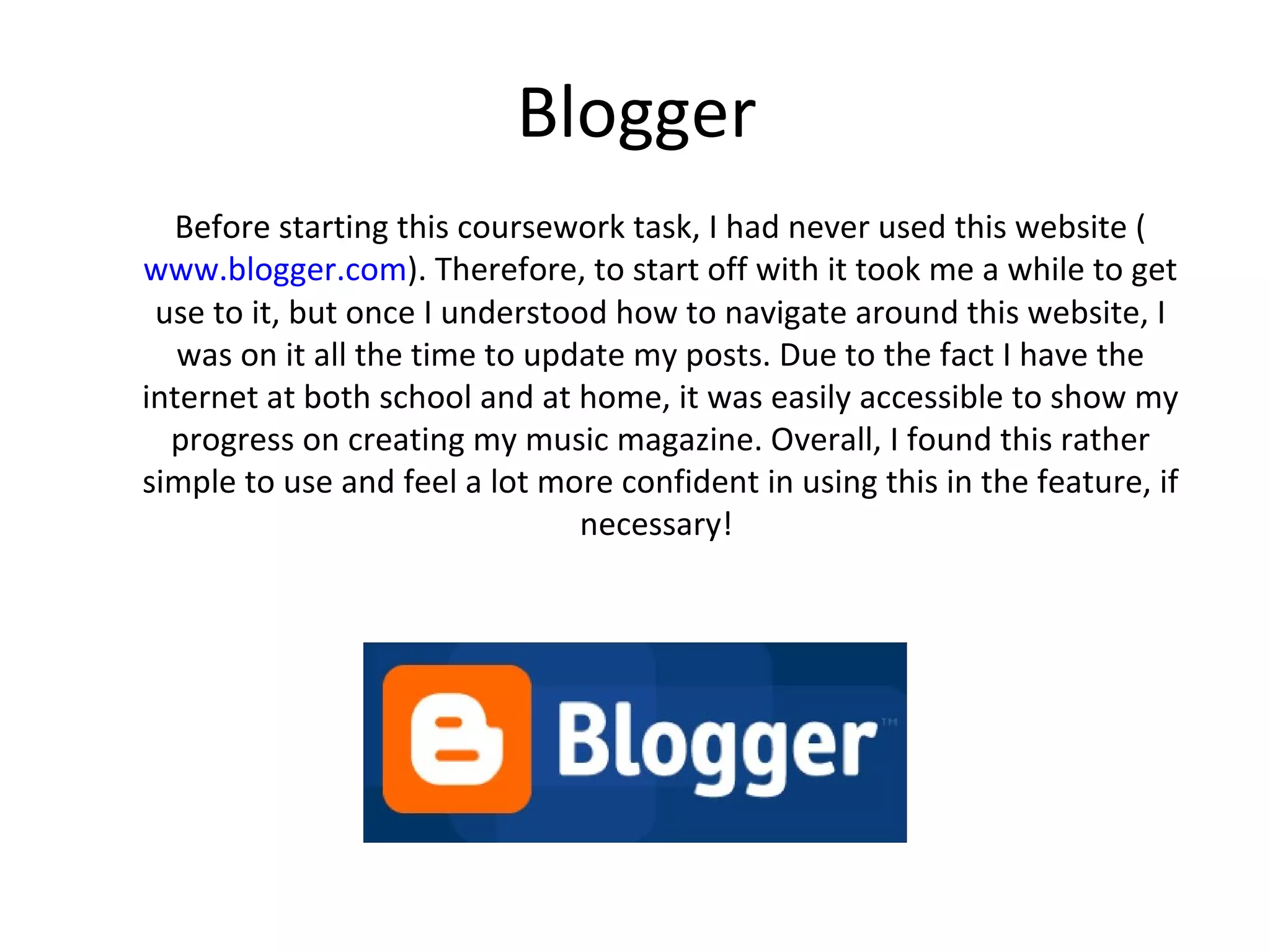 Blogger
    Before starting this coursework task, I had never used this website
 (www.blogger.com). Therefore, to strat off with it took me a while to get
use to it, but once I understood how to navigate around this website, I was
on it all the time to update my posts. Due to the fact I have the internet at
both school and at home, it was easily accessible to show my progress on
creating my music magazine. Overall, I found this rather simple to use and
     feel a lot more confident in using this in the feature, if necessary!
 