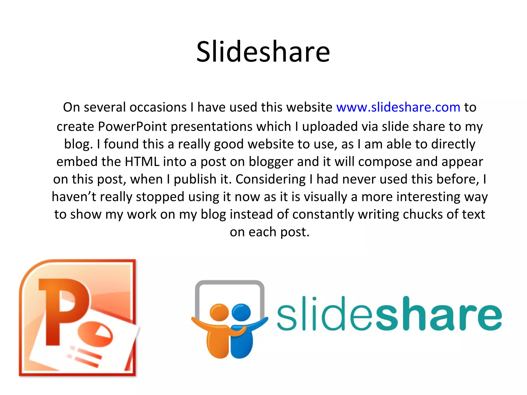 Slideshare
  On several occasions I have used this website www.slideshare.com to
 create PowerPoint presentations which I uploaded via slide share to my
  blog. I found this a really good website to use, as I am able to directly
 embed the HTML into a post on blogger and it will compose and appear
on this post, when I publish it. Considering I had never used this before, I
haven’t really stopped using it now as it is visually a more interesting way
to show my work on my blog instead of constantly writing chucks of text
                                on each post.
 