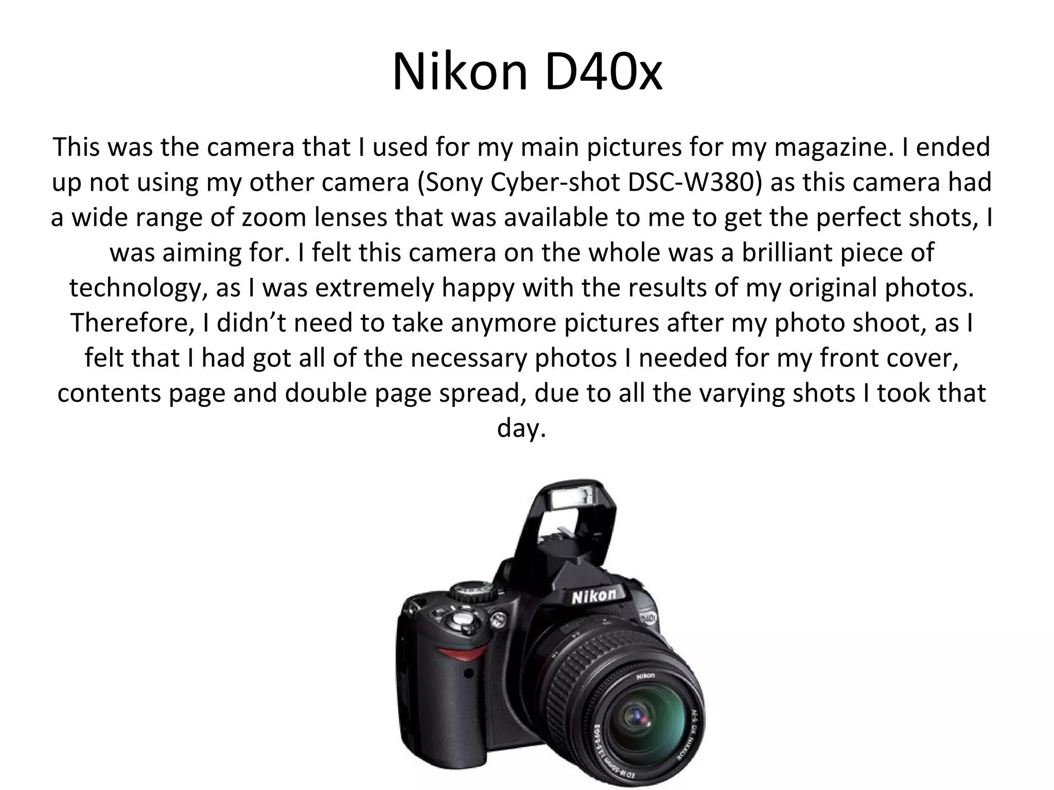Nikon D40x
This was the camera that I used for my main pictures for my magazine. I ended
up not using my other camera (Sony Cyber-shot DSC-W380) as this camera had
a wide range of zoom lenses that was available to me to get the perfect shots, I
     was aiming for. I felt this camera on the whole was a brilliant piece of
  technology, as I was extremely happy with the results of my original photos.
Therefore, I didn’t need to take anymore pictures after my photo shoot, as I felt
that I had got all of the necessary photos I needed for my front cover, contents
   page and double page spread, due to all the varying shots I took that day.
 