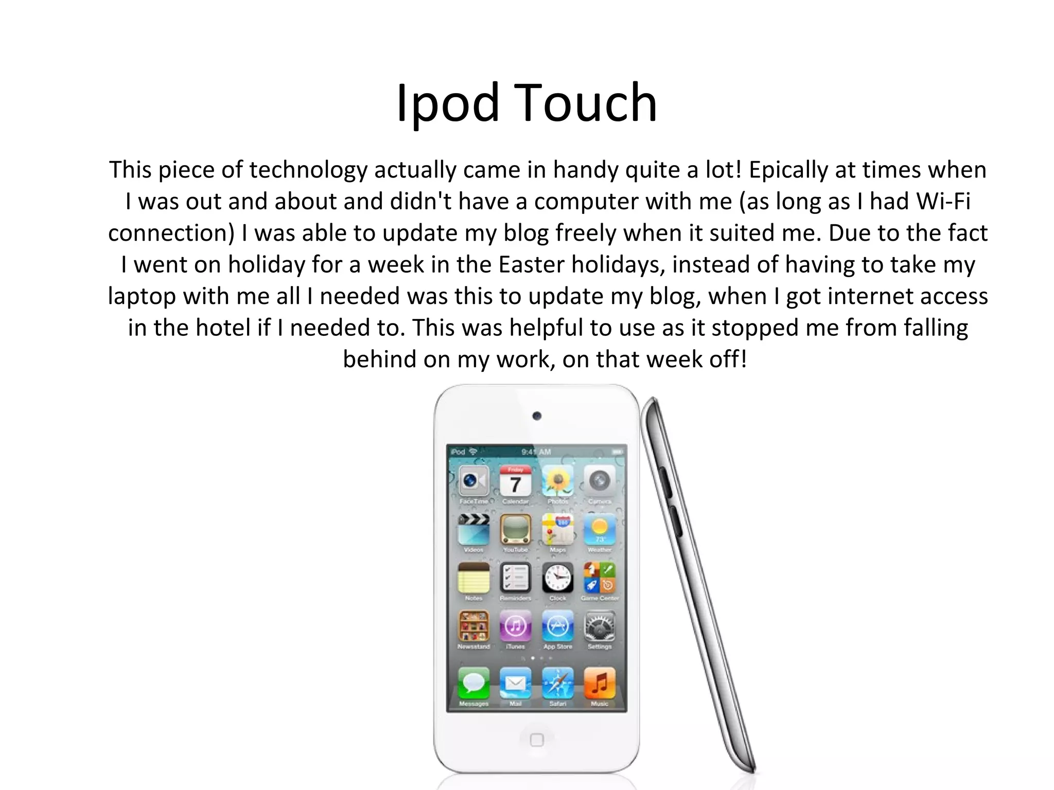 Ipod Touch
This piece of technology actually came in handy quite a lot! Epically at times when
  I was out and about and didn't have a computer with me (as long as I had Wi-Fi
connection) I was able to update my blog freely when it suited me. Due to the fact
  I went on holiday for a week in the Easter holidays, instead of having to take my
laptop with me all I needed was this to update my blog, when I got internet access
   in the hotel if I needed to. This was helpful to use as it stopped me from falling
                         behind on my work, on that week off!
 