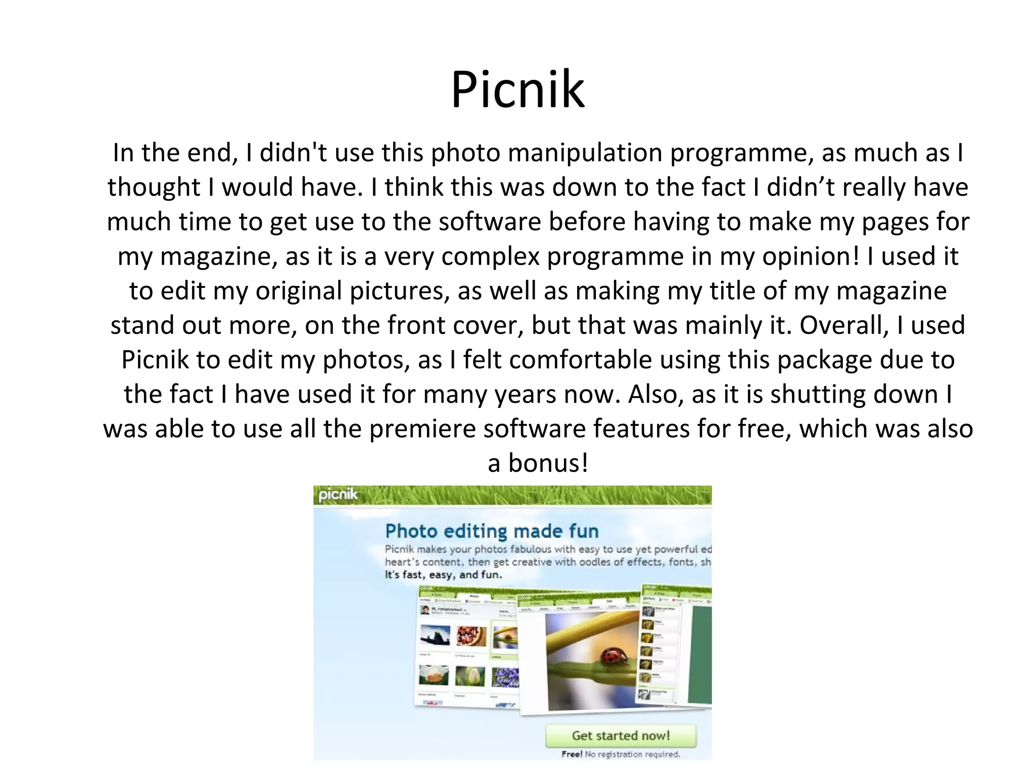 Picnik
 In the end, I didn't use this photo manipulation programme, as much as I
thought I would have. I think this was down to the fact I didn’t really have
much time to get use to the software before having to make my pages for
my magazine, as it is a very complex programme in my opinion! I used it to
 edit my original pictures, as well as making my title of my magazine stand
 out more, on the front cover, but that was mainly it. Overall, I used Picnik
to edit my photos, as I felt comfortable using this package due to the fact I
 have used it for many years now. Also, as it is shutting down I was able to
  use all the premiere software features for free, which was also a bonus!
 