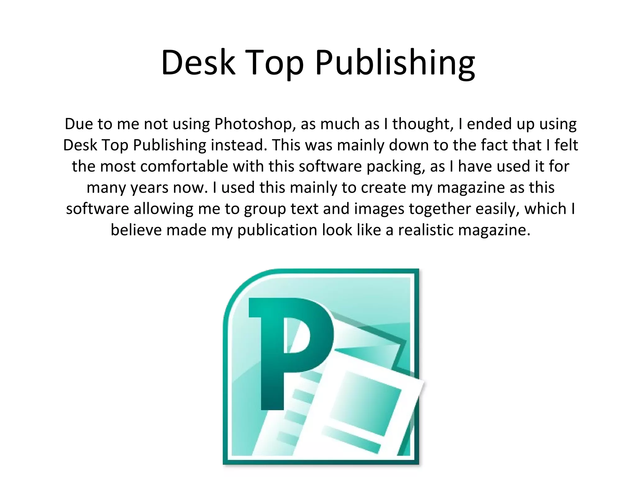 Desk Top Publishing
 Due to me not using Photoshop, as much as I thought, I ended up using
 Desk Top Publishing instead. This was mainly down to the fact that I felt
  the most comfortable with this software packing, as I have used it for
many years now. I used this mainly to create my magazine as this software
  allowing me to group text and images together easily, which I believe
           made my publication look like a realistic magazine.
 