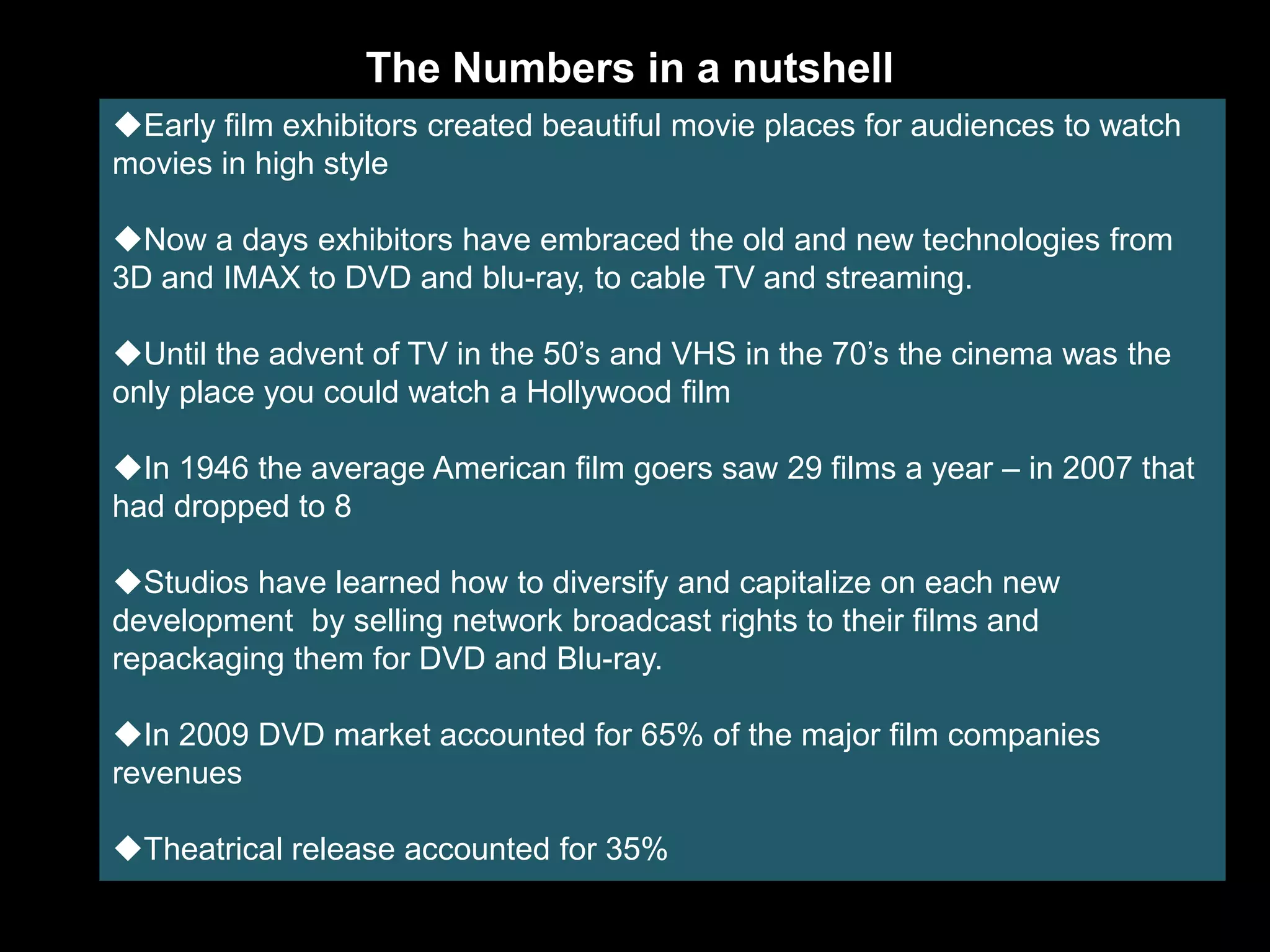 The Numbers in a nutshell
Early film exhibitors created beautiful movie places for audiences to watch
movies in high style

Now a days exhibitors have embraced the old and new technologies from
3D and IMAX to DVD and blu-ray, to cable TV and streaming.

Until the advent of TV in the 50’s and VHS in the 70’s the cinema was the
only place you could watch a Hollywood film

In 1946 the average American film goers saw 29 films a year – in 2007 that
had dropped to 8

Studios have learned how to diversify and capitalize on each new
development by selling network broadcast rights to their films and
repackaging them for DVD and Blu-ray.

In 2009 DVD market accounted for 65% of the major film companies
revenues

Theatrical release accounted for 35%
 