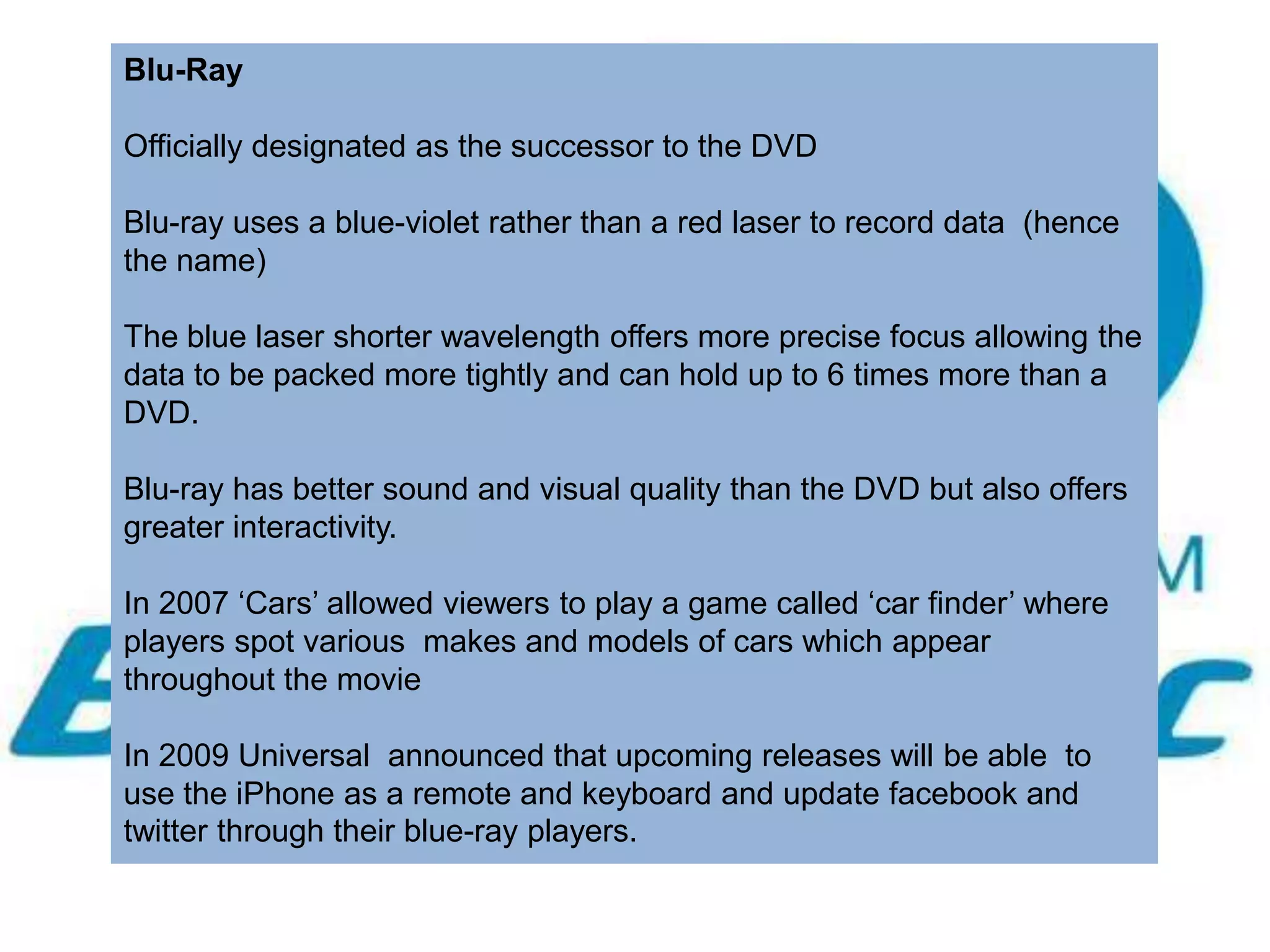 Blu-Ray

Officially designated as the successor to the DVD

Blu-ray uses a blue-violet rather than a red laser to record data (hence
the name)

The blue laser shorter wavelength offers more precise focus allowing the
data to be packed more tightly and can hold up to 6 times more than a
DVD.

Blu-ray has better sound and visual quality than the DVD but also offers
greater interactivity.

In 2007 ‘Cars’ allowed viewers to play a game called ‘car finder’ where
players spot various makes and models of cars which appear
throughout the movie

In 2009 Universal announced that upcoming releases will be able to
use the iPhone as a remote and keyboard and update facebook and
twitter through their blue-ray players.
 