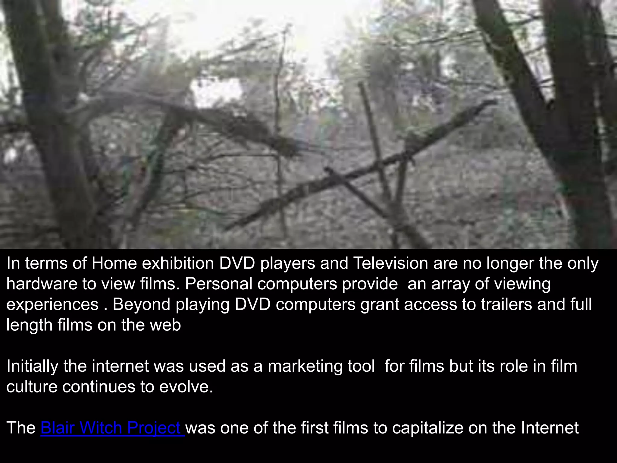 In terms of Home exhibition DVD players and Television are no longer the only
hardware to view films. Personal computers provide an array of viewing
experiences . Beyond playing DVD computers grant access to trailers and full
length films on the web

Initially the internet was used as a marketing tool for films but its role in film
culture continues to evolve.

The Blair Witch Project was one of the first films to capitalize on the Internet
 