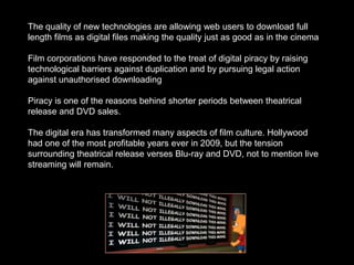 The quality of new technologies are allowing web users to download full
length films as digital files making the quality just as good as in the cinema

Film corporations have responded to the treat of digital piracy by raising
technological barriers against duplication and by pursuing legal action
against unauthorised downloading

Piracy is one of the reasons behind shorter periods between theatrical
release and DVD sales.

The digital era has transformed many aspects of film culture. Hollywood
had one of the most profitable years ever in 2009, but the tension
surrounding theatrical release verses Blu-ray and DVD, not to mention live
streaming will remain.
 
