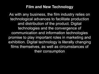 Film and New Technology
As with any business, the film industry relies on
 technological advances to facilitate production
      and distribution of the product. Digital
       technologies and the convergence of
   communication and information technologies
promise to play important roles in marketing and
exhibition. Digital technology is literally changing
  films themselves, as well as circumstances of
                 their consumption
 