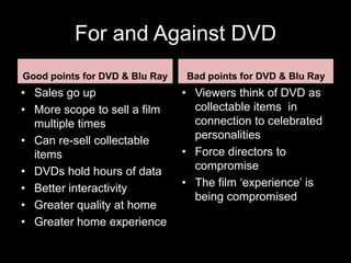 For and Against DVD
Good points for DVD & Blu Ray   Bad points for DVD & Blu Ray
• Sales go up                   • Viewers think of DVD as
• More scope to sell a film       collectable items in
  multiple times                  connection to celebrated
• Can re-sell collectable         personalities
  items                         • Force directors to
• DVDs hold hours of data         compromise
• Better interactivity          • The film ‘experience’ is
                                  being compromised
• Greater quality at home
• Greater home experience
 