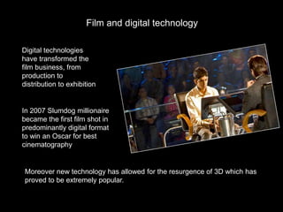 Film and digital technology

Digital technologies
have transformed the
film business, from
production to
distribution to exhibition


In 2007 Slumdog millionaire
became the first film shot in
predominantly digital format
to win an Oscar for best
cinematography


 Moreover new technology has allowed for the resurgence of 3D which has
 proved to be extremely popular.
 