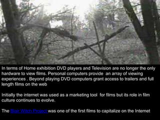 In terms of Home exhibition DVD players and Television are no longer the only
hardware to view films. Personal computers provide an array of viewing
experiences . Beyond playing DVD computers grant access to trailers and full
length films on the web

Initially the internet was used as a marketing tool for films but its role in film
culture continues to evolve.

The Blair Witch Project was one of the first films to capitalize on the Internet
 