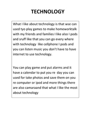 TECHNOLOGY
What I like about technology is that wse can
used tyo play games to make homeworktalk
with my friends and families I like also I pods
and sruff like that you can go every where
with technology like cellphone I pods and
you can listen music you don’t have to have
internet to use technology.


You can play game and put alarms and it
have a calendar to put you re day you can
used for take photos and save them on you
re computer or ipod and more things there
are also camaraand that what I like the most
about technology
 
