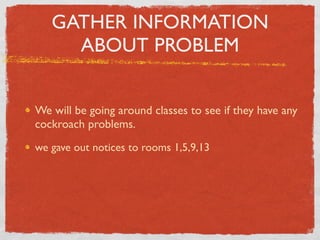 GATHER INFORMATION
     ABOUT PROBLEM


We will be going around classes to see if they have any
cockroach problems.
we gave out notices to rooms 1,5,9,13
 
