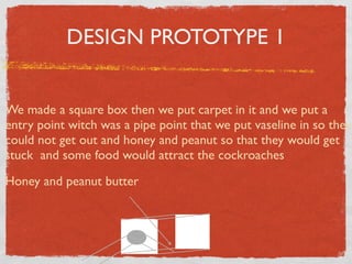 DESIGN PROTOTYPE 1


We made a square box then we put carpet in it and we put a
entry point witch was a pipe point that we put vaseline in so they
could not get out and honey and peanut so that they would get
stuck and some food would attract the cockroaches

Honey and peanut butter
 