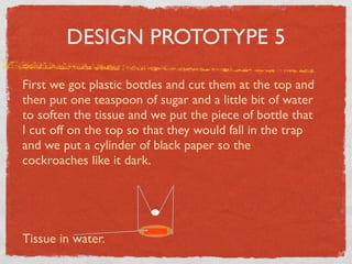 DESIGN PROTOTYPE 5

First we got plastic bottles and cut them at the top and
then put one teaspoon of sugar and a little bit of water
to soften the tissue and we put the piece of bottle that
I cut off on the top so that they would fall in the trap
and we put a cylinder of black paper so the
cockroaches like it dark.




Tissue in water.
 
