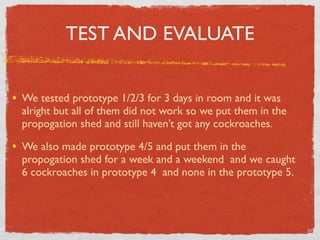 TEST AND EVALUATE


• We tested prototype 1/2/3 for 3 days in room and it was
  alright but all of them did not work so we put them in the
  propogation shed and still haven’t got any cockroaches.

• We also made prototype 4/5 and put them in the
  propogation shed for a week and a weekend and we caught
  6 cockroaches in prototype 4 and none in the prototype 5.
 