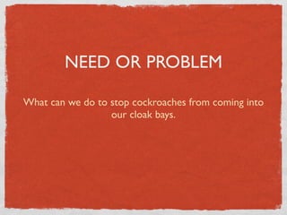 NEED OR PROBLEM

What can we do to stop cockroaches from coming into
                  our cloak bays.
 