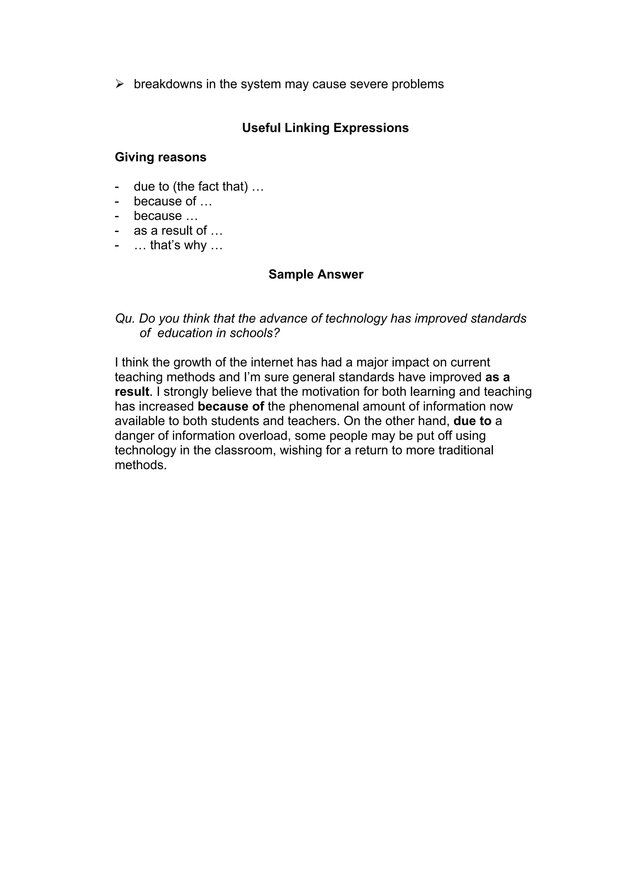  breakdowns in the system may cause severe problems


                       Useful Linking Expressions

Giving reasons

-   due to (the fact that) …
-   because of …
-   because …
-   as a result of …
-   … that’s why …

                               Sample Answer


Qu. Do you think that the advance of technology has improved standards
    of education in schools?

I think the growth of the internet has had a major impact on current
teaching methods and I’m sure general standards have improved as a
result. I strongly believe that the motivation for both learning and teaching
has increased because of the phenomenal amount of information now
available to both students and teachers. On the other hand, due to a
danger of information overload, some people may be put off using
technology in the classroom, wishing for a return to more traditional
methods.
 