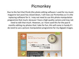 Picmonkey
Due to the fact that Picnik (the photo editing software I used for my music
magazine last year) has closed down, I will now use Picmonkey as it is the
 replacing software for it. I may not need to use this photo manipulation
programme that much, because I have a high quality camera and may not
   need to edit that much. However, as I have used this for the past 6
 months editing my photos that I take for fun, this will come in handy if I
do need to use a picture manipulation programme for my digipak images.
 