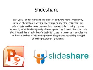 Slideshare
   Last year, I ended up using this piece of software rather frequently,
    instead of constantly writing everything on my blog. This year I am
   planning to do the same because I am comfortable knowing my way
around it, as well as being easily able to upload my PowerPoint's onto my
blog. I found this a really helpful website to use last year, as it enables me
  to directly embed HTML into a post on blogger and appearing straight
                       onto my post when I publish it.
 