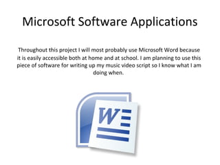Microsoft Software Applications
 Throughout this project I will most probably use Microsoft Word because
it is easily accessible both at home and at school. I am planning to use this
piece of software for writing up my music video script so I know what I am
                                 doing when.
 