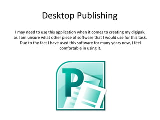 Desktop Publishing
 I may need to use this application when it comes to creating my digipak,
as I am unsure what other piece of software that I would use for this task.
    Due to the fact I have used this software for many years now, I feel
                           comfortable in using it.
 