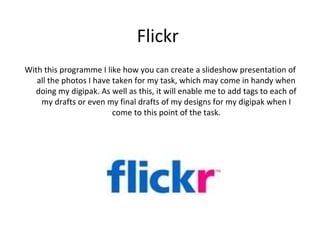 Flickr
With this programme I like how you can create a slideshow presentation of
   all the photos I have taken for my task, which may come in handy when
  doing my digipak. As well as this, it will enable me to add tags to each of
    my drafts or even my final drafts of my designs for my digipak when I
                         come to this point of the task.
 