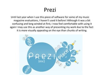 Prezi
 Until last year when I use this piece of software for some of my music
   magazine evaluations, I haven’t used it before! Although it was a bit
  confusing and long winded at first, I now feel comfortable with using it
again I may use this as another way of presenting my work due to the fact
       it is more visually appealing on the eye than chunks of writing.
 